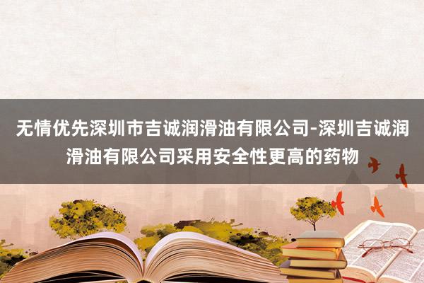 无情优先深圳市吉诚润滑油有限公司-深圳吉诚润滑油有限公司采用安全性更高的药物