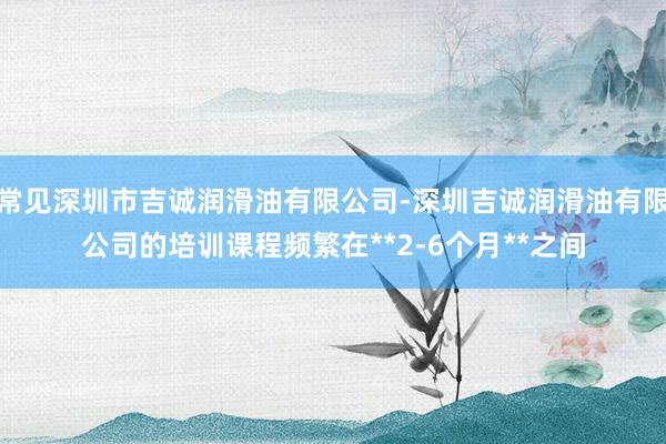 常见深圳市吉诚润滑油有限公司-深圳吉诚润滑油有限公司的培训课程频繁在**2-6个月**之间