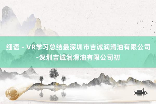 细语 - VR学习总结最深圳市吉诚润滑油有限公司-深圳吉诚润滑油有限公司初